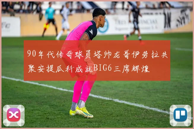 90年代传奇球员塔帅龙哥伊劳拉共聚安提瓜科成就BIG6三席辉煌