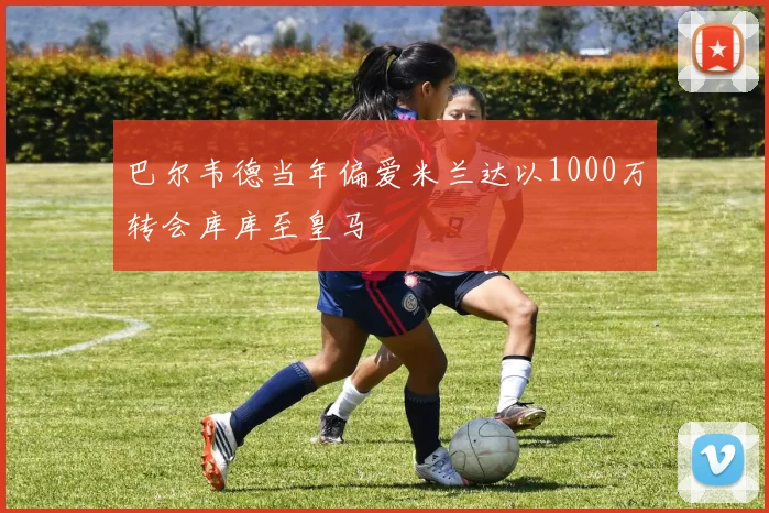 巴尔韦德当年偏爱米兰达以1000万转会库库至皇马