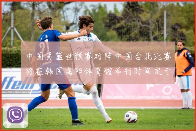 中国男篮世预赛对阵中国台北比赛将在韩国高阳体育馆举行时间定于7月6日