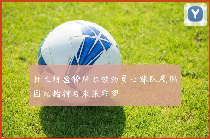 杜兰特盛赞科尔续约勇士球队展现团结精神与未来希望