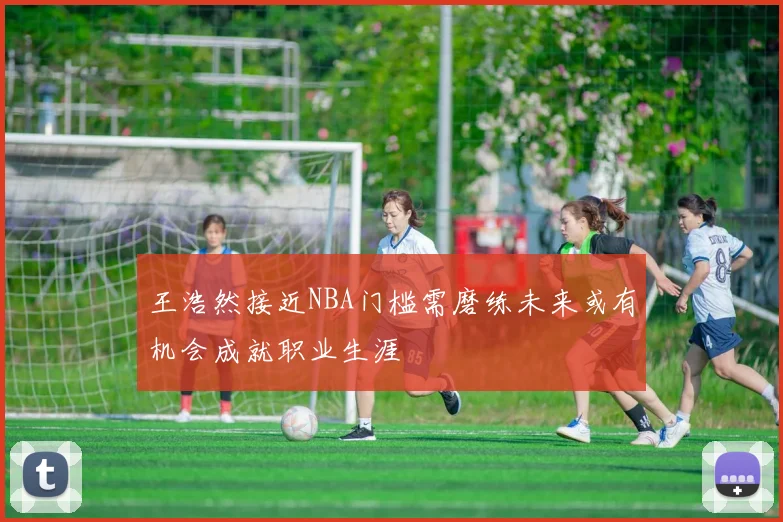 王浩然接近NBA门槛需磨练未来或有机会成就职业生涯
