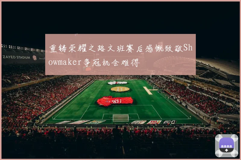 重铸荣耀之路文班赛后感慨致敬Showmaker争冠机会难得
