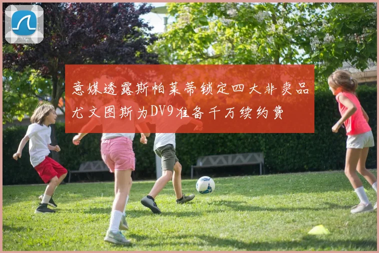 意媒透露斯帕莱蒂锁定四大非卖品尤文图斯为DV9准备千万续约费