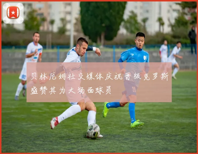 贝林厄姆社交媒体庆祝晋级克罗斯盛赞其为大场面球员