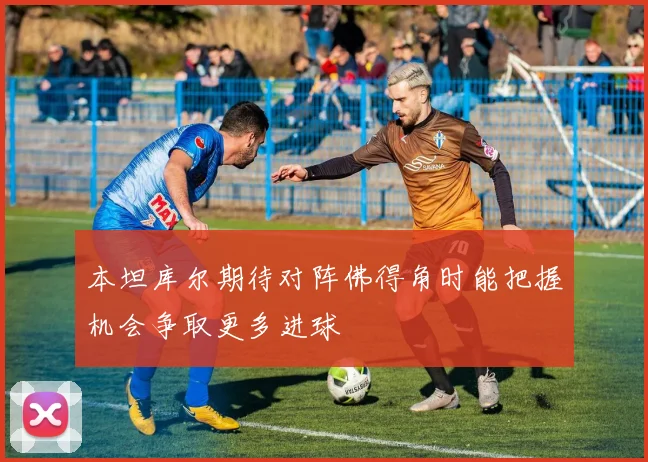 本坦库尔期待对阵佛得角时能把握机会争取更多进球