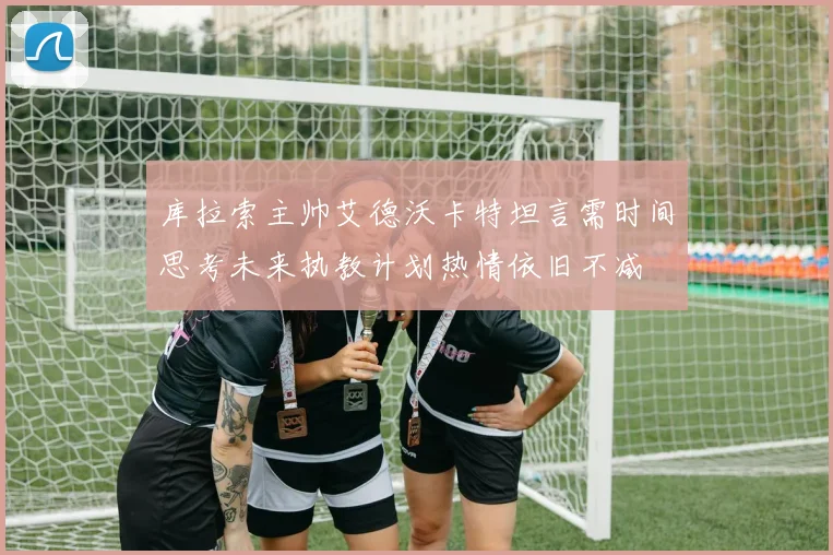 库拉索主帅艾德沃卡特坦言需时间思考未来执教计划热情依旧不减