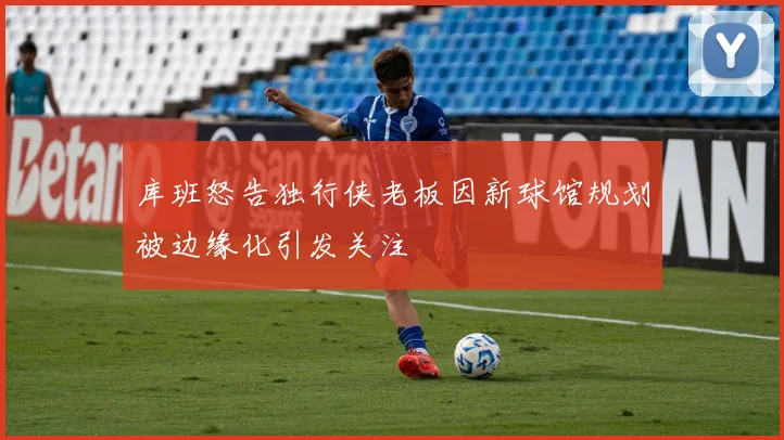 库班怒告独行侠老板因新球馆规划被边缘化引发关注