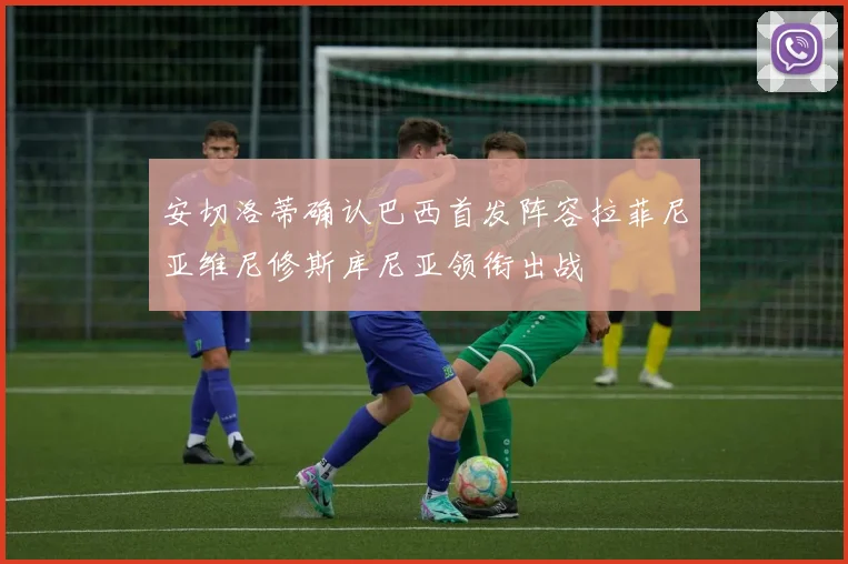 安切洛蒂确认巴西首发阵容拉菲尼亚维尼修斯库尼亚领衔出战