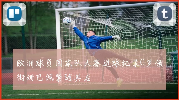 欧洲球员国家队大赛进球纪录C罗领衔姆巴佩紧随其后