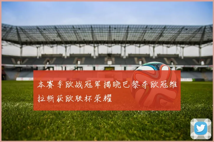 本赛季欧战冠军揭晓巴黎夺欧冠维拉斩获欧联杯荣耀