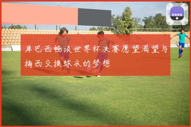 库巴西畅谈世界杯决赛愿望渴望与梅西交换球衣的梦想