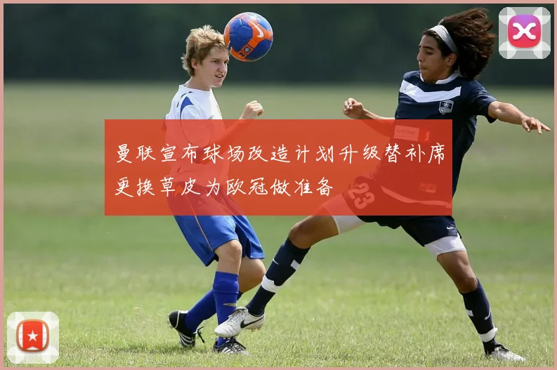 曼联宣布球场改造计划升级替补席更换草皮为欧冠做准备