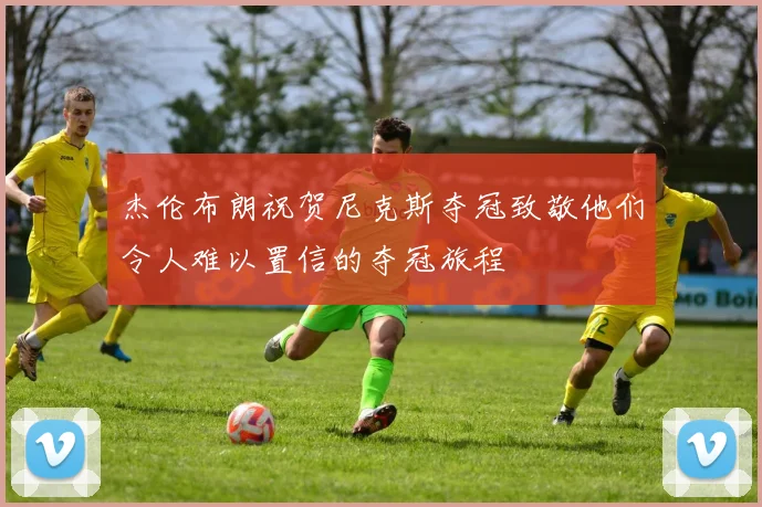 杰伦布朗祝贺尼克斯夺冠致敬他们令人难以置信的夺冠旅程