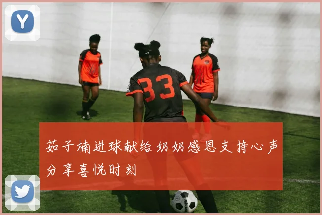 茹子楠进球献给奶奶感恩支持心声分享喜悦时刻