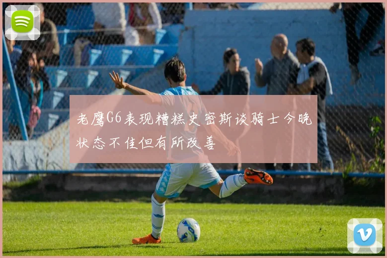 老鹰G6表现糟糕史密斯谈骑士今晚状态不佳但有所改善