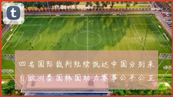 四名国际裁判陆续抵达中国分别来自欧洲泰国韩国助力赛事公平公正
